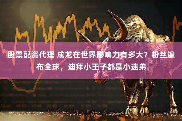 股票配资代理 成龙在世界影响力有多大？粉丝遍布全球，迪拜小王子都是小迷弟