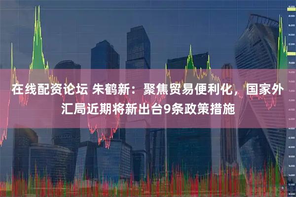 在线配资论坛 朱鹤新：聚焦贸易便利化，国家外汇局近期将新出台9条政策措施