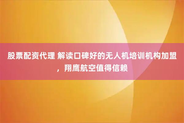 股票配资代理 解读口碑好的无人机培训机构加盟，翔鹰航空值得信赖