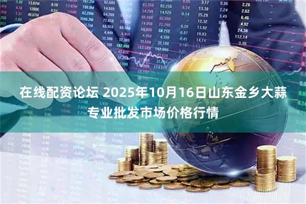 在线配资论坛 2025年10月16日山东金乡大蒜专业批发市场价格行情