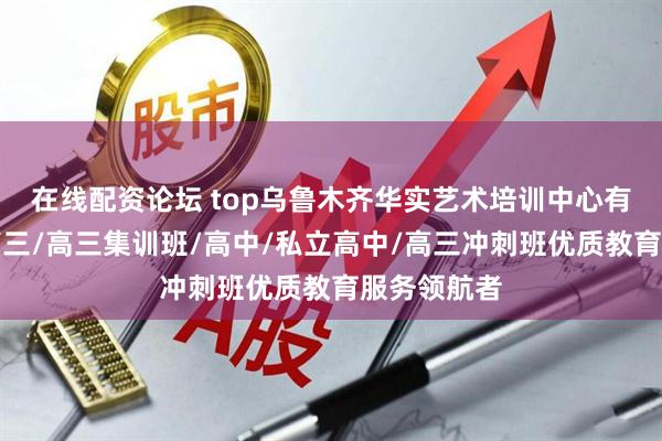 在线配资论坛 top乌鲁木齐华实艺术培训中心有限公司：高三/高三集训班/高中/私立高中/高三冲刺班优质教育服务领航者