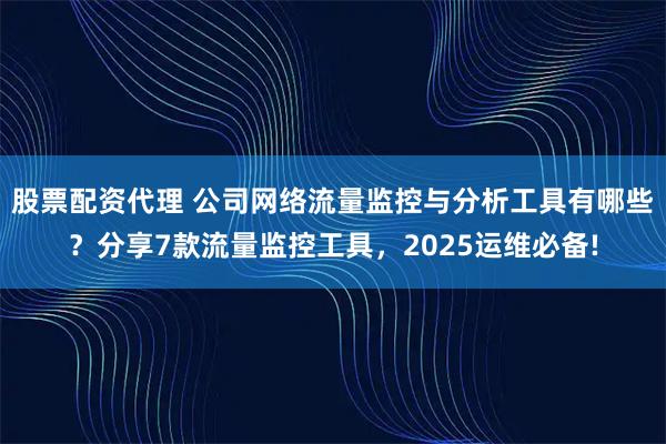 股票配资代理 公司网络流量监控与分析工具有哪些？分享7款流量监控工具，2025运维必备!