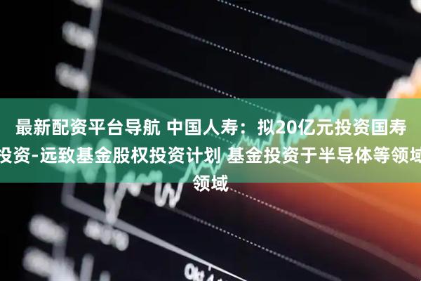 最新配资平台导航 中国人寿：拟20亿元投资国寿投资-远致基金股权投资计划 基金投资于半导体等领域