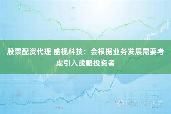 股票配资代理 盛视科技：会根据业务发展需要考虑引入战略投资者