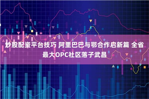 炒股配资平台技巧 阿里巴巴与鄂合作启新篇 全省最大OPC社区落子武昌