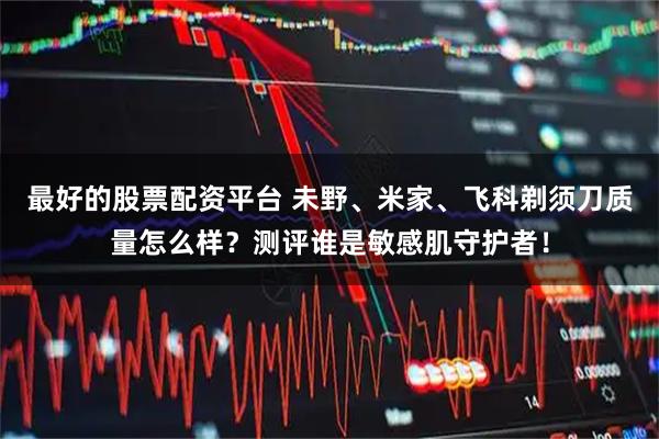 最好的股票配资平台 未野、米家、飞科剃须刀质量怎么样？测评谁是敏感肌守护者！