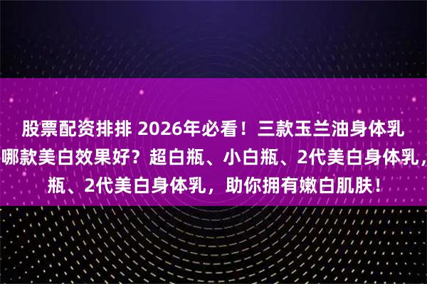 股票配资排排 2026年必看！三款玉兰油身体乳推荐：玉兰油身体乳哪款美白效果好？超白瓶、小白瓶、2代美白身体乳，助你拥有嫩白肌肤！