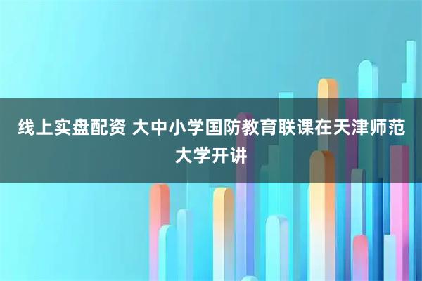 线上实盘配资 大中小学国防教育联课在天津师范大学开讲