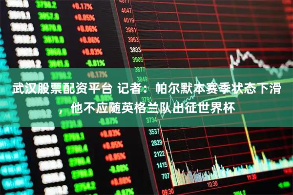 武汉股票配资平台 记者：帕尔默本赛季状态下滑，他不应随英格兰队出征世界杯