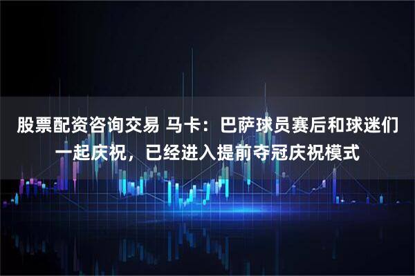 股票配资咨询交易 马卡：巴萨球员赛后和球迷们一起庆祝，已经进入提前夺冠庆祝模式