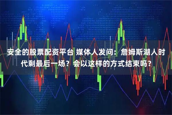 安全的股票配资平台 媒体人发问：詹姆斯湖人时代剩最后一场？会以这样的方式结束吗？
