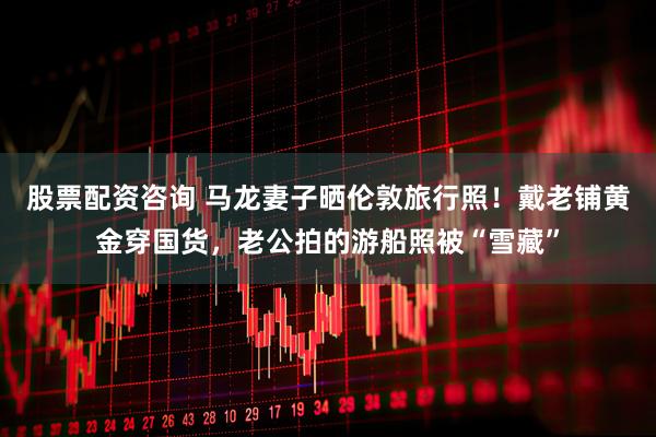 股票配资咨询 马龙妻子晒伦敦旅行照！戴老铺黄金穿国货，老公拍的游船照被“雪藏”