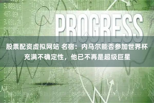 股票配资虚拟网站 名宿：内马尔能否参加世界杯充满不确定性，他已不再是超级巨星