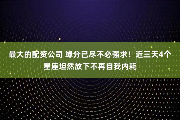 最大的配资公司 缘分已尽不必强求！近三天4个星座坦然放下不再自我内耗