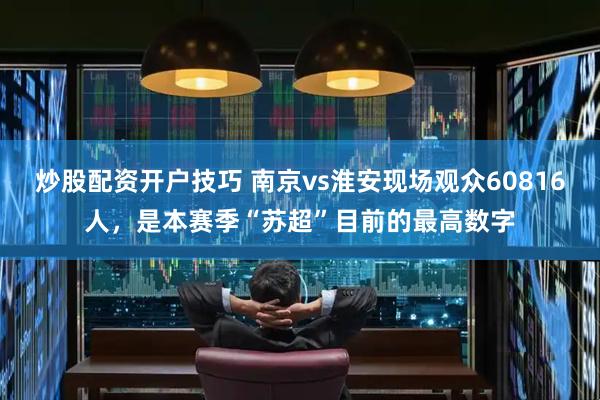 炒股配资开户技巧 南京vs淮安现场观众60816人，是本赛季“苏超”目前的最高数字