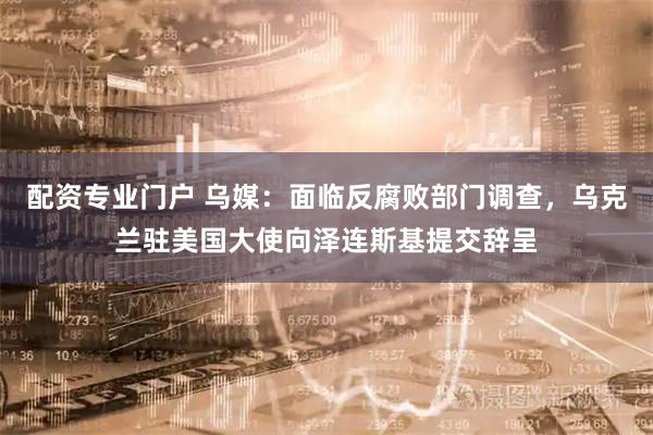 配资专业门户 乌媒:面临反腐败部门调查,乌克兰驻美国大使向泽连斯基提交辞呈