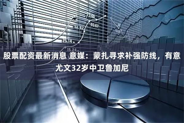 股票配资最新消息 意媒：蒙扎寻求补强防线，有意尤文32岁中卫鲁加尼