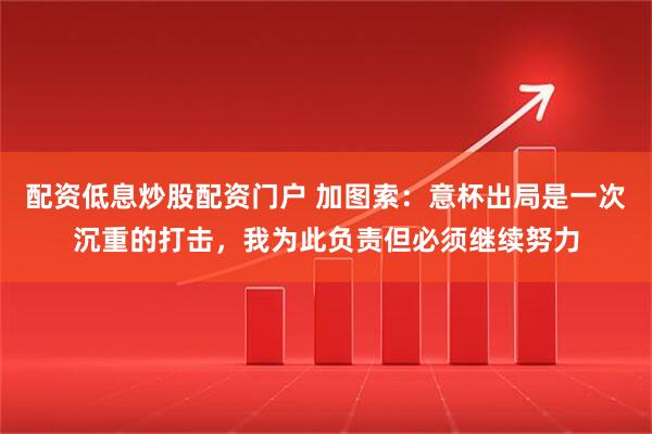 配资低息炒股配资门户 加图索：意杯出局是一次沉重的打击，我为此负责但必须继续努力