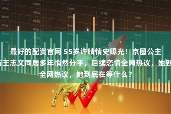 最好的配资官网 55岁许晴情史曝光！京圈公主人设崩塌？与王志文同居多年悄然分手，后续恋情全网热议，她到底在等什么？