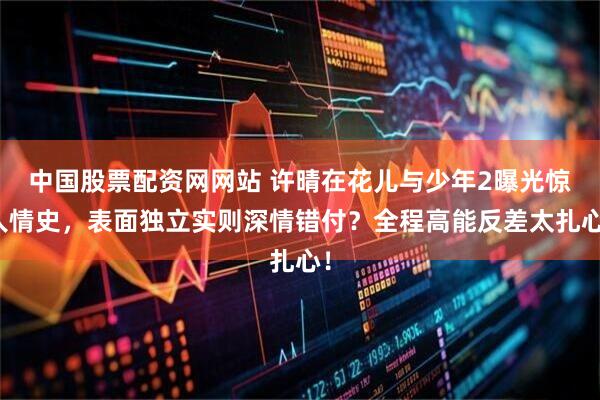 中国股票配资网网站 许晴在花儿与少年2曝光惊人情史，表面独立实则深情错付？全程高能反差太扎心！