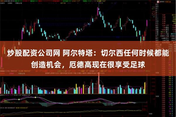 炒股配资公司网 阿尔特塔：切尔西任何时候都能创造机会，厄德高现在很享受足球