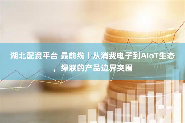 湖北配资平台 最前线丨从消费电子到AIoT生态，绿联的产品边界突围