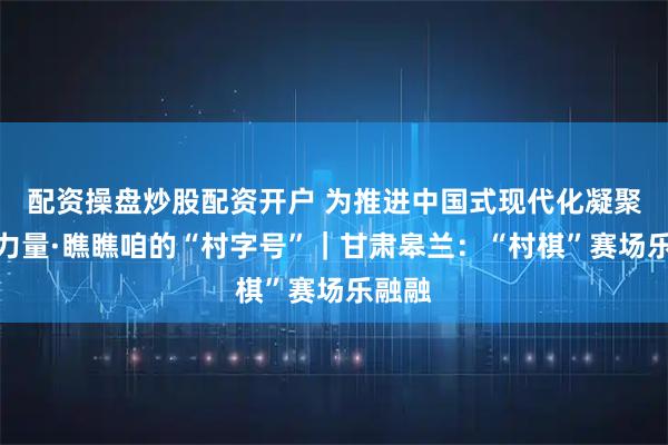 配资操盘炒股配资开户 为推进中国式现代化凝聚磅礴力量·瞧瞧咱的“村字号”｜甘肃皋兰：“村棋”赛场乐融融